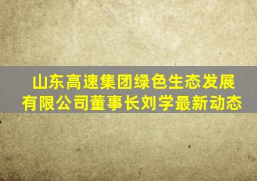 山东高速集团绿色生态发展有限公司董事长刘学最新动态