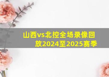 山西vs北控全场录像回放2024至2025赛季