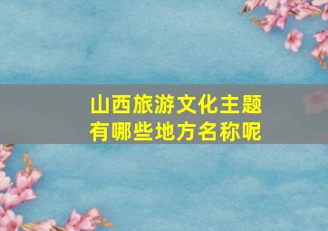 山西旅游文化主题有哪些地方名称呢