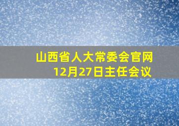 山西省人大常委会官网12月27日主任会议