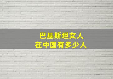 巴基斯坦女人在中国有多少人