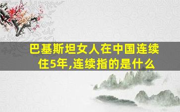 巴基斯坦女人在中国连续住5年,连续指的是什么