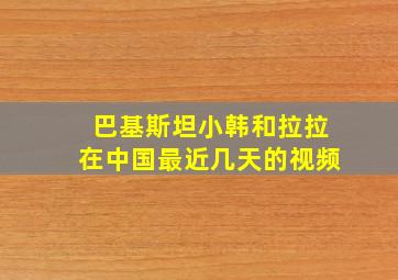 巴基斯坦小韩和拉拉在中国最近几天的视频