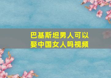 巴基斯坦男人可以娶中国女人吗视频