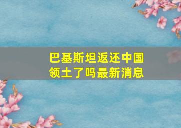 巴基斯坦返还中国领土了吗最新消息