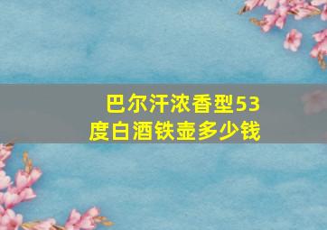 巴尔汗浓香型53度白酒铁壶多少钱