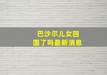 巴沙尔儿女回国了吗最新消息