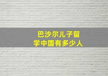 巴沙尔儿子留学中国有多少人