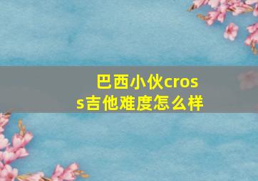 巴西小伙cross吉他难度怎么样