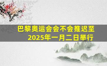 巴黎奥运会会不会推迟至2025年一月二日举行