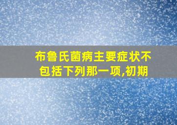 布鲁氏菌病主要症状不包括下列那一项,初期