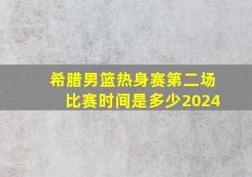 希腊男篮热身赛第二场比赛时间是多少2024