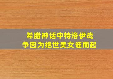 希腊神话中特洛伊战争因为绝世美女谁而起