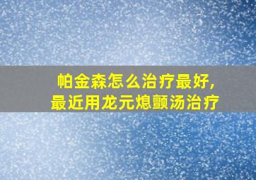 帕金森怎么治疗最好,最近用龙元熄颤汤治疗