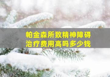 帕金森所致精神障碍治疗费用高吗多少钱