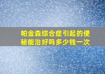 帕金森综合症引起的便秘能治好吗多少钱一次