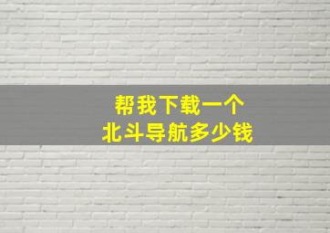 帮我下载一个北斗导航多少钱