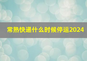 常熟快递什么时候停运2024