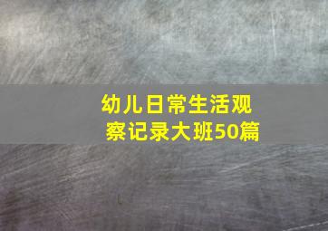 幼儿日常生活观察记录大班50篇