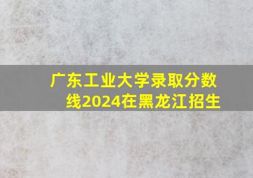 广东工业大学录取分数线2024在黑龙江招生