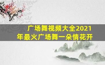 广场舞视频大全2021年最火广场舞一朵情花开