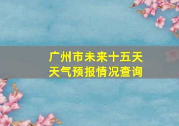 广州市未来十五天天气预报情况查询