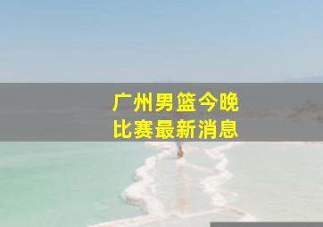 广州男篮今晚比赛最新消息