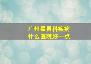 广州看男科疾病什么医院好一点