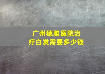 广州穗雅医院治疗白发需要多少钱