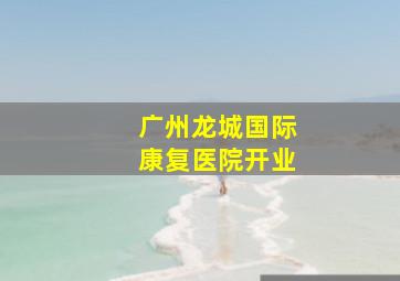 广州龙城国际康复医院开业