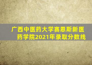 广西中医药大学赛恩斯新医药学院2021年录取分数线