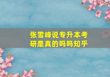 张雪峰说专升本考研是真的吗吗知乎