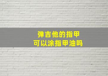 弹吉他的指甲可以涂指甲油吗