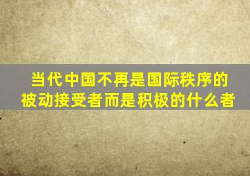 当代中国不再是国际秩序的被动接受者而是积极的什么者