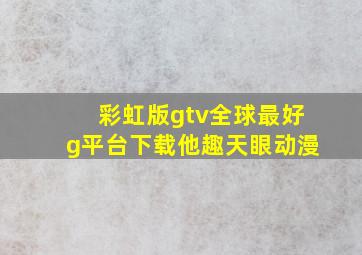 彩虹版gtv全球最好g平台下载他趣天眼动漫