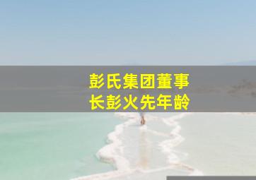 彭氏集团董事长彭火先年龄