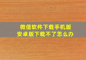 微信软件下载手机版安卓版下载不了怎么办