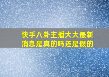 快手八卦主播大大最新消息是真的吗还是假的