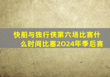 快船与独行侠第六场比赛什么时间比塞2O24年季后赛