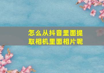 怎么从抖音里面提取相机里面相片呢