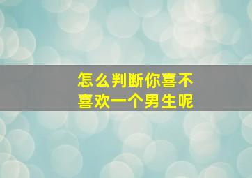 怎么判断你喜不喜欢一个男生呢