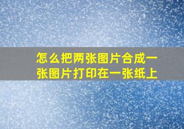 怎么把两张图片合成一张图片打印在一张纸上