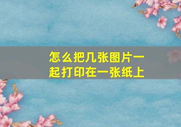 怎么把几张图片一起打印在一张纸上