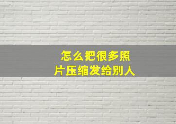 怎么把很多照片压缩发给别人