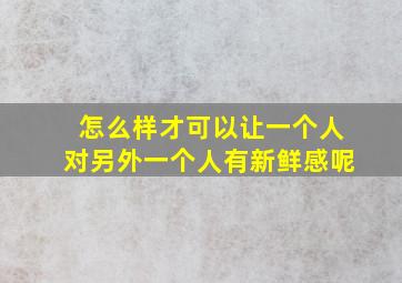 怎么样才可以让一个人对另外一个人有新鲜感呢