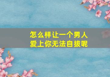 怎么样让一个男人爱上你无法自拔呢