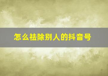 怎么祛除别人的抖音号