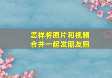 怎样将图片和视频合并一起发朋友圈