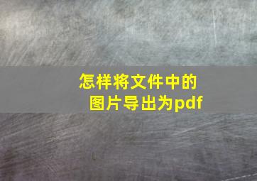 怎样将文件中的图片导出为pdf