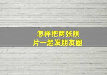 怎样把两张照片一起发朋友圈